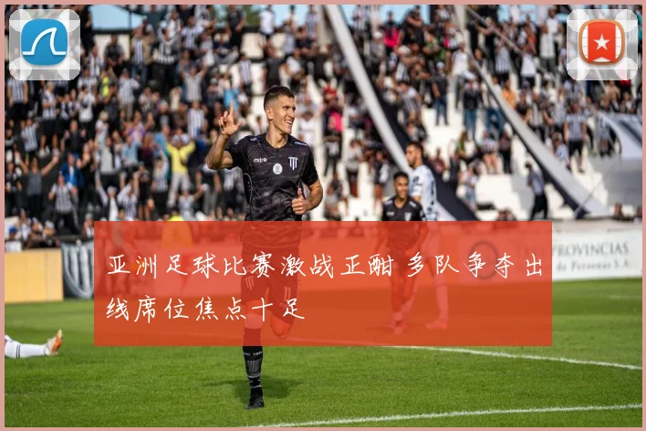 亚洲足球比赛激战正酣 多队争夺出线席位焦点十足