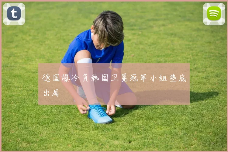 德国爆冷负韩国卫冕冠军小组垫底出局