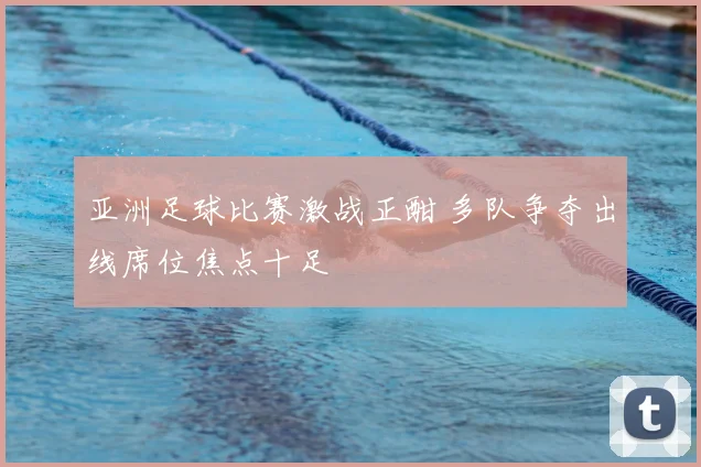 亚洲足球比赛激战正酣 多队争夺出线席位焦点十足