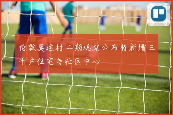 伦敦奥运村二期规划公布将新增三千户住宅与社区中心