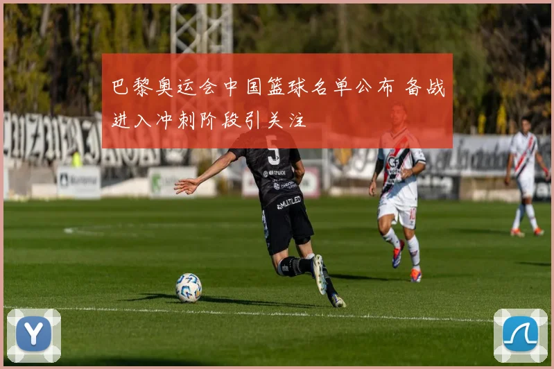 巴黎奥运会中国篮球名单公布 备战进入冲刺阶段引关注
