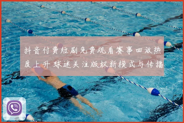 抖音付费短剧免费观看赛事回放热度上升 球迷关注版权新模式与传播效果