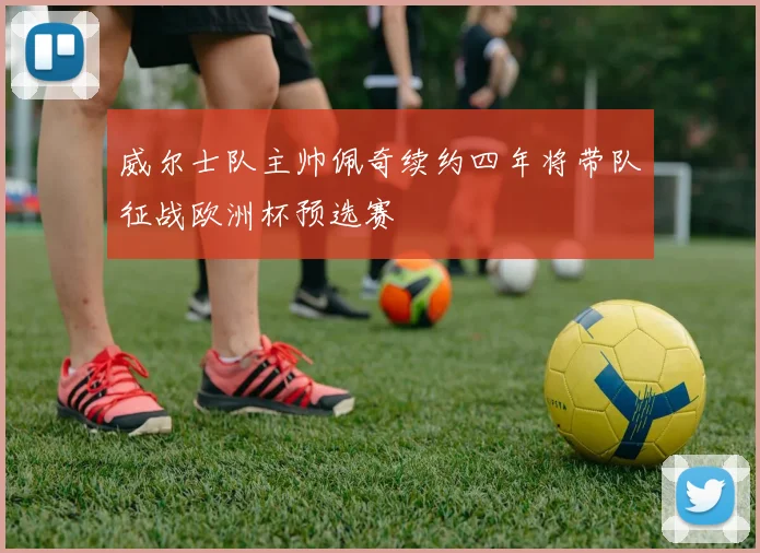 威尔士队主帅佩奇续约四年将带队征战欧洲杯预选赛