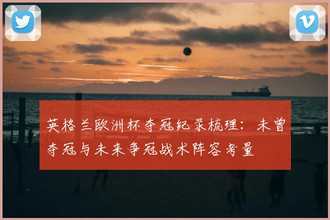 英格兰欧洲杯夺冠纪录梳理：未曾夺冠与未来争冠战术阵容考量