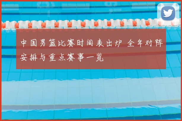 中国男篮比赛时间表出炉 全年对阵安排与重点赛事一览