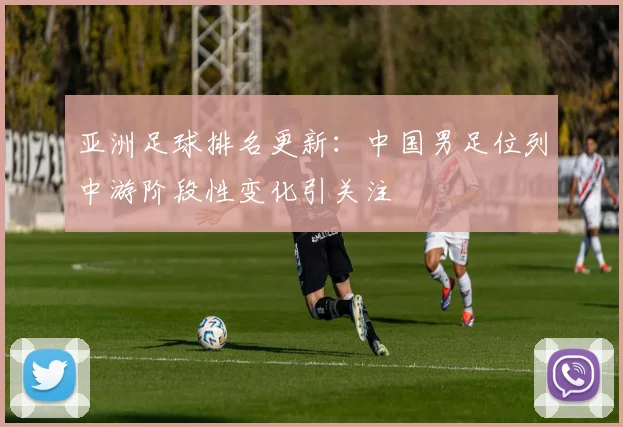 亚洲足球排名更新：中国男足位列中游阶段性变化引关注
