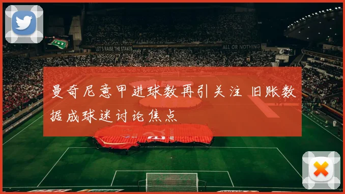 曼奇尼意甲进球数再引关注 旧账数据成球迷讨论焦点