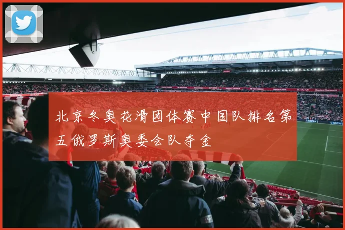 北京冬奥花滑团体赛中国队排名第五俄罗斯奥委会队夺金