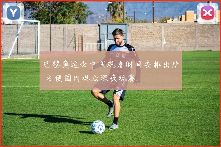 巴黎奥运会中国观看时间安排出炉 方便国内观众深夜观赛