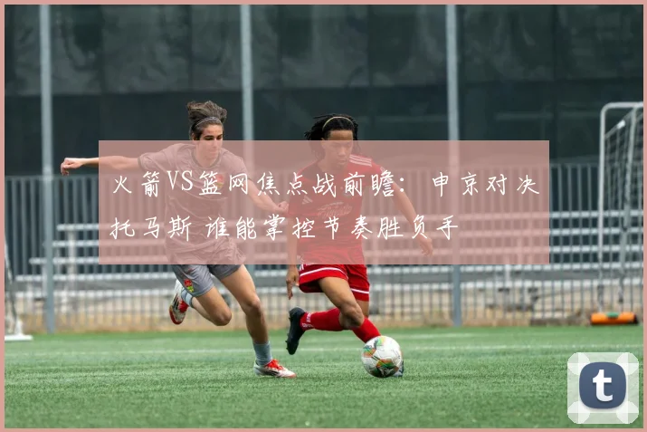 火箭VS篮网焦点战前瞻：申京对决托马斯 谁能掌控节奏胜负手