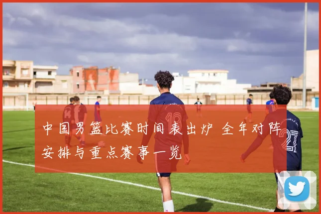 中国男篮比赛时间表出炉 全年对阵安排与重点赛事一览