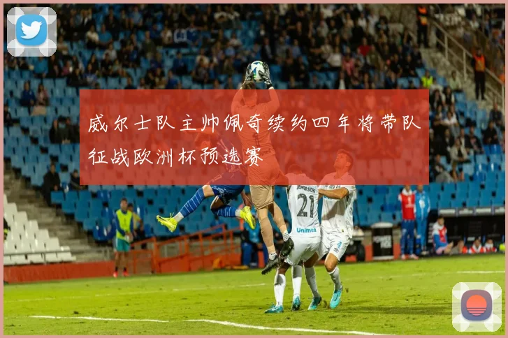 威尔士队主帅佩奇续约四年将带队征战欧洲杯预选赛