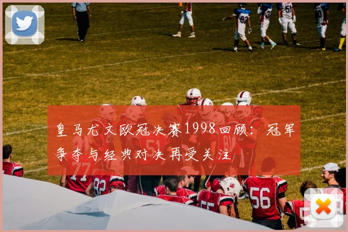 皇马尤文欧冠决赛1998回顾：冠军争夺与经典对决再受关注
