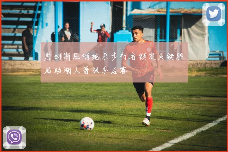 詹姆斯压哨绝杀步行者锁定关键胜局助湖人晋级季后赛