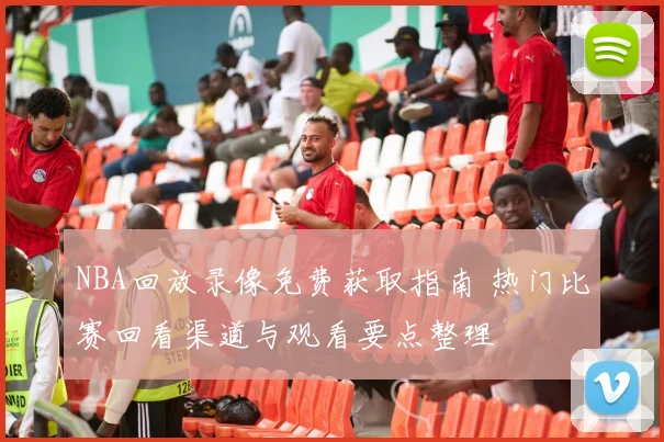 NBA回放录像免费获取指南 热门比赛回看渠道与观看要点整理