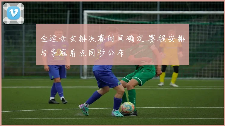 全运会女排决赛时间确定 赛程安排与争冠看点同步公布