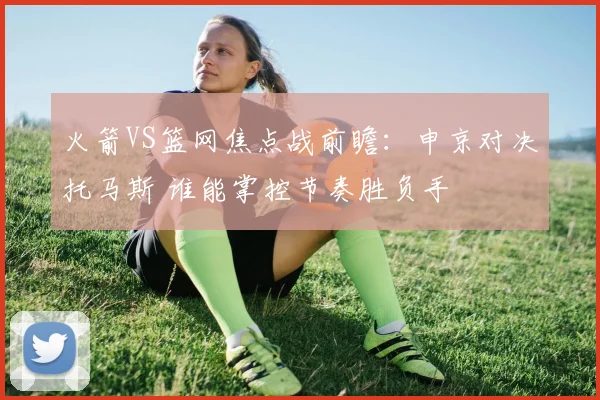 火箭VS篮网焦点战前瞻：申京对决托马斯 谁能掌控节奏胜负手