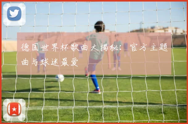 德国世界杯歌曲大揭秘：官方主题曲与球迷最爱