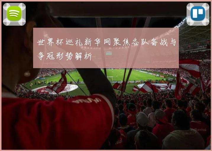 世界杯巡礼新华网聚焦各队备战与争冠形势解析