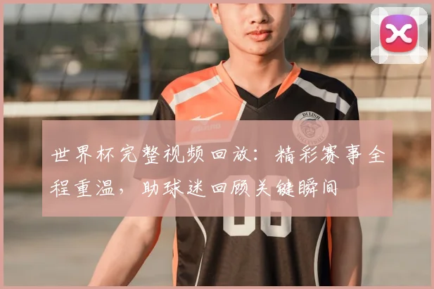 世界杯完整视频回放：精彩赛事全程重温，助球迷回顾关键瞬间